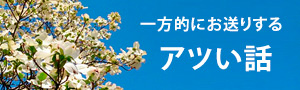  一方的にお送りするアツい話